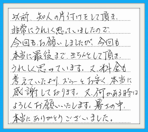 以前、知人の片付けをして頂き非常 にうれしく思っていましたので、今回 もお願いしましたが今回も本当に最後 まできちんとして頂きうれしく思ってい ます。又、料金も考えていたより ズゥーとお安く本当に感謝して おります。又、何かある時はよろしく お願いいたします。暑さの中 本当にありがとうございました。